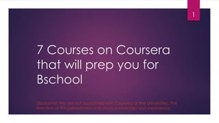 7 Courses on Coursera
that will prep you for
Bschool
1
Disclaimer: We are not associated with Coursera or the Universities. The
intention of this presentation is to share knowledge and experience.
 