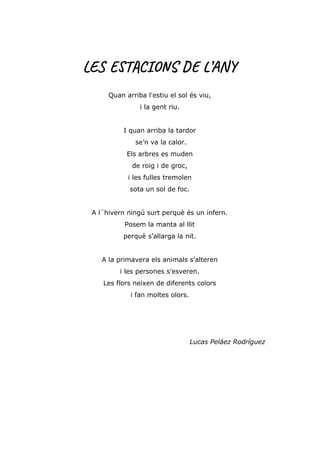LES ESTACIONS DE L’ANY
Quan arriba l'estiu el sol és viu,
i la gent riu.
I quan arriba la tardor
se’n va la calor.
Els arbres es muden
de roig i de groc,
i les fulles tremolen
sota un sol de foc.
A l´hivern ningú surt perquè és un infern.
Posem la manta al llit
perquè s’allarga la nit.
A la primavera els animals s’alteren
i les persones s’esveren.
Les flors neixen de diferents colors
i fan moltes olors.
Lucas Peláez Rodríguez
 