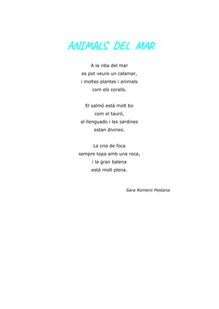 ANIMALS DEL MAR
A la riba del mar
es pot veure un calamar,
i moltes plantes i animals
com els coralls.
El salmó està molt bo
com el tauró,
el llenguado i les sardines
estan divines.
La cria de foca
sempre topa amb una roca,
i la gran balena
està molt plena.
Sara Romero Pestana
 