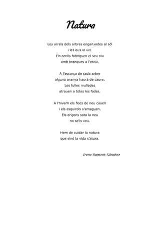Natura
Les arrels dels arbres enganxades al sòl
i les aus al vol.
Els ocells fabriquen el seu niu
amb branques a l'estiu.
A l'escorça de cada arbre
alguna aranya haurà de caure.
Les fulles mullades
atrauen a totes les fades.
A l'hivern els flocs de neu cauen
i els esquirols s’amaguen.
Els eriçons sota la neu
no se'ls veu.
Hem de cuidar la natura
que sinó la vida s’atura.
Irene Romero Sánchez
 
