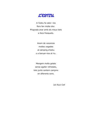 L’ESTIU
A l’estiu fa calor i les
flors fan molta olor.
M’agrada anar amb els meus tiets
a llocs fresquets.
Anem de vacances
moltes vegades
al càmping d’estiu
o a banyar-nos al riu.
Mengem molts gelats
sense agafar refredats,
tots junts cantem cançons
en diferents sons.
Juli Ruiz Coll
 
