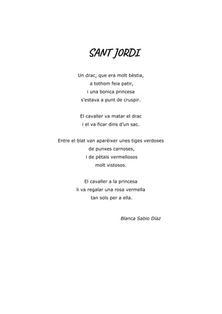 SANT JORDI
Un drac, que era molt bèstia,
a tothom feia patir,
i una bonica princesa
s’estava a punt de cruspir.
El cavaller va matar el drac
i el va ficar dins d’un sac.
Entre el blat van aparèixer unes tiges verdoses
de punxes carnoses,
i de pètals vermellosos
molt vistosos.
El cavaller a la princesa
li va regalar una rosa vermella
tan sols per a ella.
Blanca Sabio Díaz
 