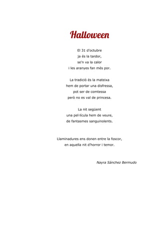 Halloween
El 31 d’octubre
ja és la tardor,
se'n va la calor
i les aranyes fan més por.
La tradició és la mateixa
hem de portar una disfressa,
pot ser de comtessa
però no es val de princesa.
La nit següent
una pel·lícula hem de veure,
de fantasmes sanguinolents.
Llaminadures ens donen entre la foscor,
en aquella nit d’horror i temor.
Nayra Sánchez Bermudo
 