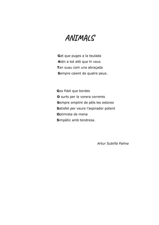 ANIMALS
Gat que puges a la teulada
Atén a tot allò que hi veus
Tan suau com una abraçada
Sempre caient de quatre peus.
Gos fidel que bordes
O surts per la vorera corrents
Sempre omplint de pèls les estores
Satisfet per veure l’aspirador potent
Optimista de mena
Simpàtic amb tendresa.
Artur Subiñà Palma
 