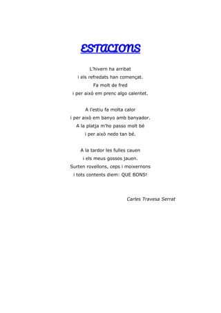 ESTACIONS
L’hivern ha arribat
i els refredats han començat.
Fa molt de fred
i per això em prenc algo calentet.
A l’estiu fa molta calor
i per això em banyo amb banyador.
A la platja m'ho passo molt bé
i per això nedo tan bé.
A la tardor les fulles cauen
i els meus gossos jauen.
Surten rovellons, ceps i moixernons
i tots contents diem: QUE BONS!
Carles Travesa Serrat
 