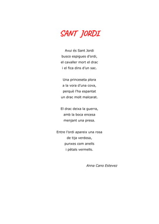 SANT JORDI
Avui és Sant Jordi
busco espigues d’ordi,
el cavaller mort el drac
i el fica dins d’un sac.
Una princeseta plora
a la vora d’una cova,
perquè l’ha espantat
un drac molt malcarat.
El drac deixa la guerra,
amb la boca encesa
menjant una presa.
Entre l’ordi apareix una rosa
de tija verdosa,
punxes com anells
i pètals vermells.
Anna Cano Estevez
 