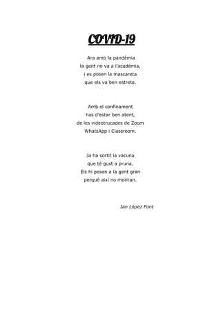 COVID-19
Ara amb la pandèmia
la gent no va a l’acadèmia,
i es posen la mascareta
que els va ben estreta.
Amb el confinament
has d’estar ben atent,
de les videotrucades de Zoom
WhatsApp i Classroom.
Ja ha sortit la vacuna
que té gust a pruna.
Els hi posen a la gent gran
perquè així no moriran.
Jan López Font
 