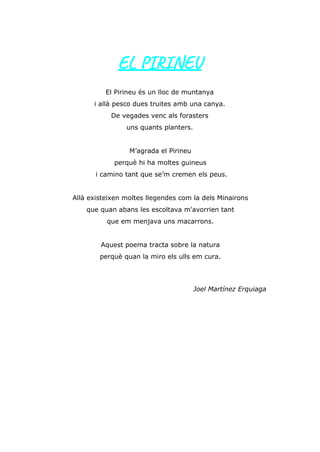 EL PIRINEU
El Pirineu és un lloc de muntanya
i allà pesco dues truites amb una canya.
De vegades venc als forasters
uns quants planters.
M’agrada el Pirineu
perquè hi ha moltes guineus
i camino tant que se’m cremen els peus.
Allà existeixen moltes llegendes com la dels Minairons
que quan abans les escoltava m'avorrien tant
que em menjava uns macarrons.
Aquest poema tracta sobre la natura
perquè quan la miro els ulls em cura.
Joel Martínez Erquiaga
 