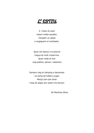 L’ ESTIU
A l'estiu fa calor
notem molta escalfor,
mengem un glaçó
o engeguem el ventilador.
Quan em banyo a la piscina
l'aigua és molt cristal·lina.
Quan nedo al mar
veig pedres, peixos i calamars.
Sempre vaig al càmping a descansar
i al camp de futbol a jugar.
Menjo carn per dinar
i haig de pagar per poder-me banyar.
Nil Martínez Olmo
 