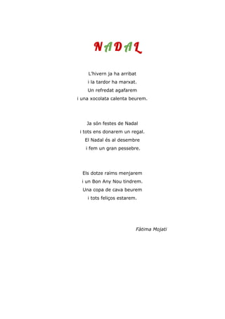 N A D A L
L’hivern ja ha arribat
i la tardor ha marxat.
Un refredat agafarem
i una xocolata calenta beurem.
Ja són festes de Nadal
i tots ens donarem un regal.
El Nadal és al desembre
i fem un gran pessebre.
Els dotze raïms menjarem
i un Bon Any Nou tindrem.
Una copa de cava beurem
i tots feliços estarem.
Fàtima Mojati
 