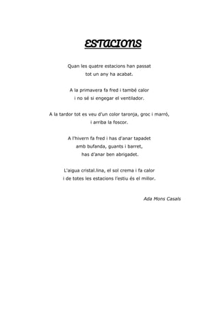 ESTACIONS
Quan les quatre estacions han passat
tot un any ha acabat.
A la primavera fa fred i també calor
i no sé si engegar el ventilador.
A la tardor tot es veu d’un color taronja, groc i marró,
i arriba la foscor.
A l'hivern fa fred i has d'anar tapadet
amb bufanda, guants i barret,
has d’anar ben abrigadet.
L'aigua cristal.lina, el sol crema i fa calor
i de totes les estacions l’estiu és el millor.
Ada Mons Casals
 