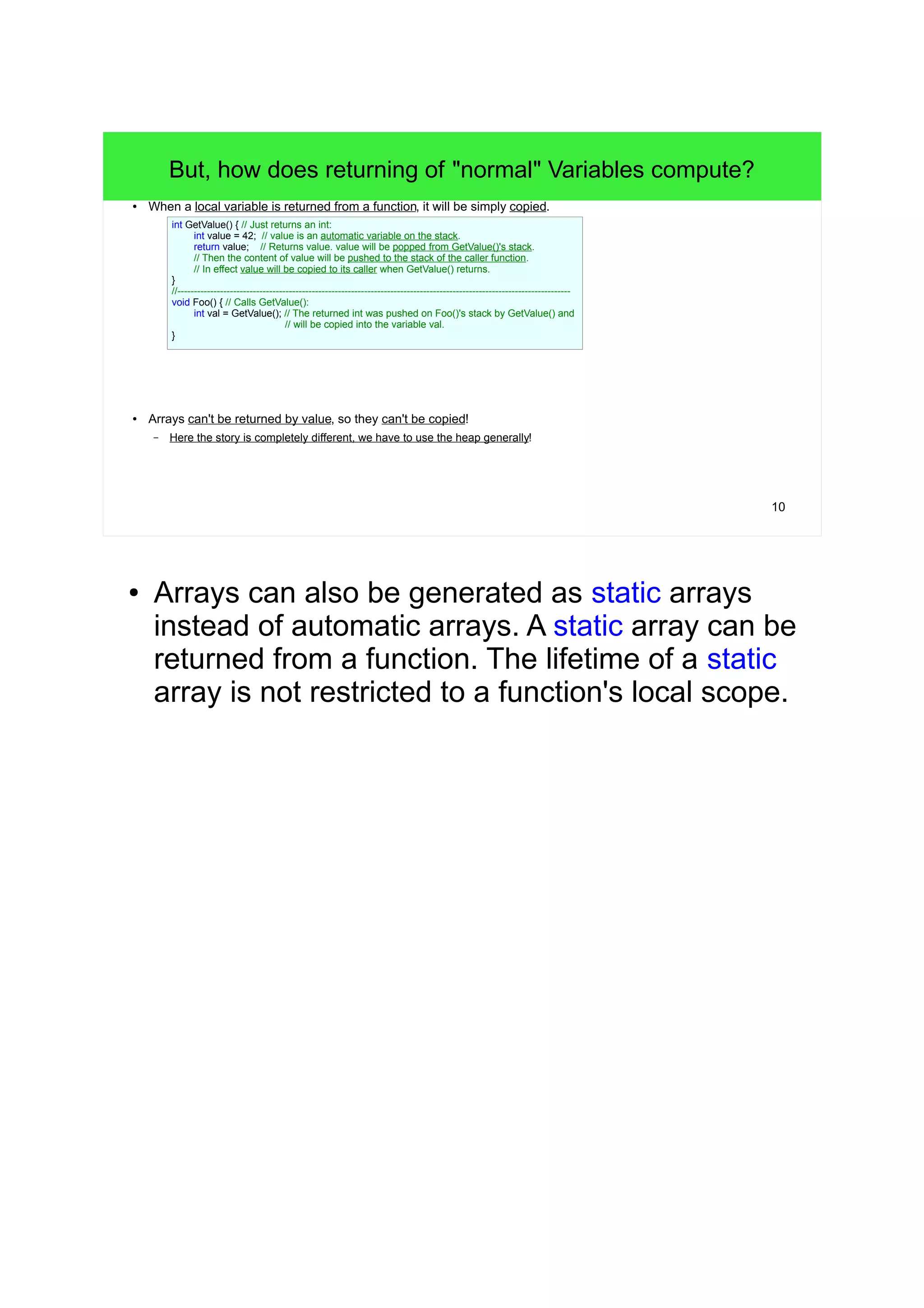 10 
But, how does returning of "normal" Variables compute? 
● When a local variable is returned from a function, it will be simply copied. 
int GetValue() { // Just returns an int: 
int value = 42; // value is an automatic variable on the stack. 
return value; // Returns value. value will be popped from GetValue()'s stack. 
// Then the content of value will be pushed to the stack of the caller function. 
// In effect value will be copied to its caller when GetValue() returns. 
} 
//------------------------------------------------------------------------------------------------------------------------ 
void Foo() { // Calls GetValue(): 
int val = GetValue(); // The returned int was pushed on Foo()'s stack by GetValue() and 
// will be copied into the variable val. 
} 
● Arrays can't be returned by value, so they can't be copied! 
– Here the story is completely different, we have to use the heap generally! 
● Arrays can also be generated as static arrays 
instead of automatic arrays. A static array can be 
returned from a function. The lifetime of a static 
array is not restricted to a function's local scope. 
 