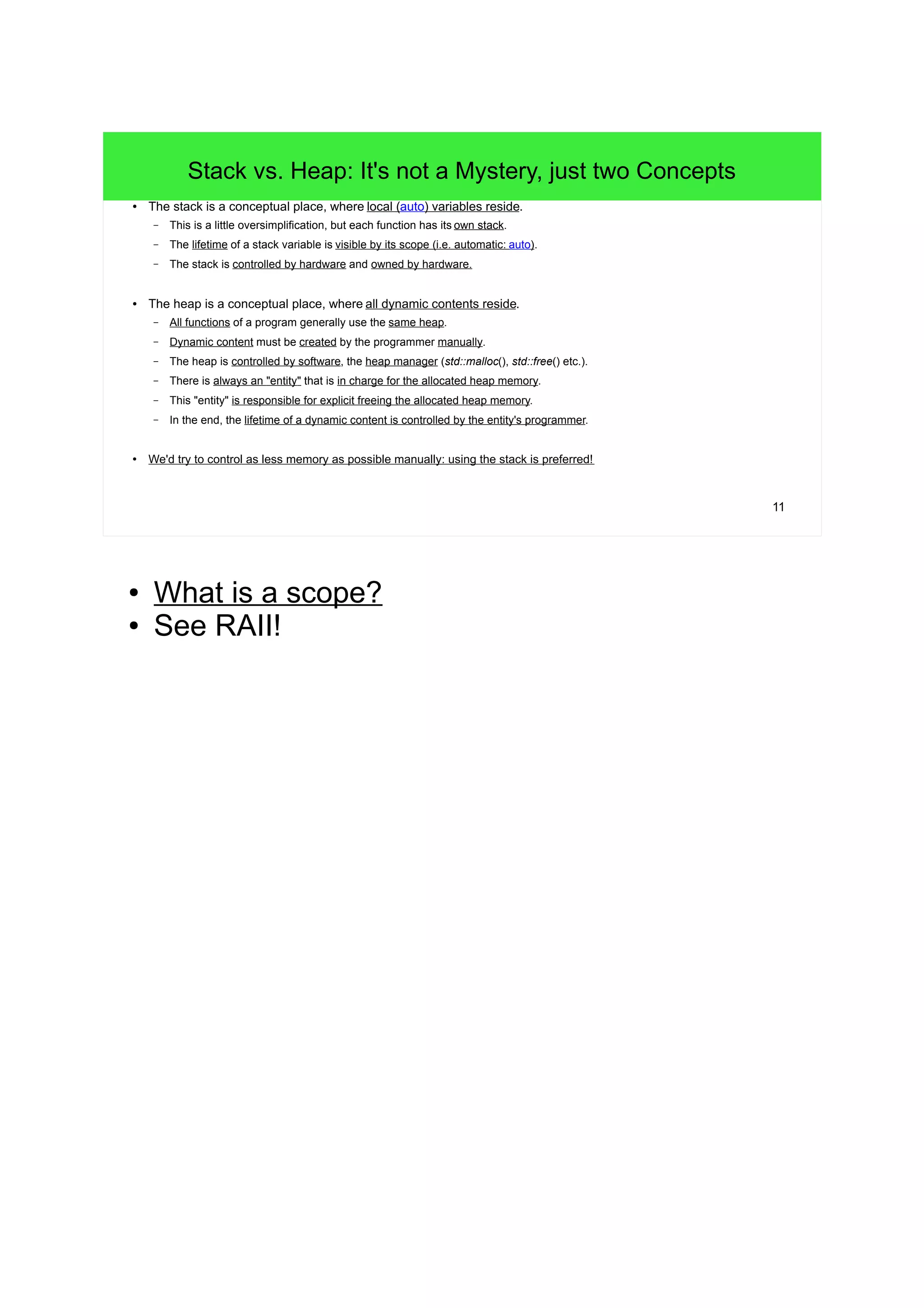 11 
Stack vs. Heap: It's not a Mystery, just two Concepts 
● The stack is a conceptual place, where local (auto) variables reside. 
– This is a little oversimplification, but each function has its own stack. 
– The lifetime of a stack variable is visible by its scope (i.e. automatic: auto). 
– The stack is controlled by hardware and owned by hardware. 
● The heap is a conceptual place, where all dynamic contents reside. 
– All functions of a program generally use the same heap. 
– Dynamic content must be created by the programmer manually. 
– The heap is controlled by software, the heap manager (std::malloc(), std::free() etc.). 
– There is always an "entity" that is in charge for the allocated heap memory. 
– This "entity" is responsible for explicit freeing the allocated heap memory. 
– In the end, the lifetime of a dynamic content is controlled by the entity's programmer. 
● We'd try to control as less memory as possible manually: using the stack is preferred! 
● What is a scope? 
● See RAII! 
 