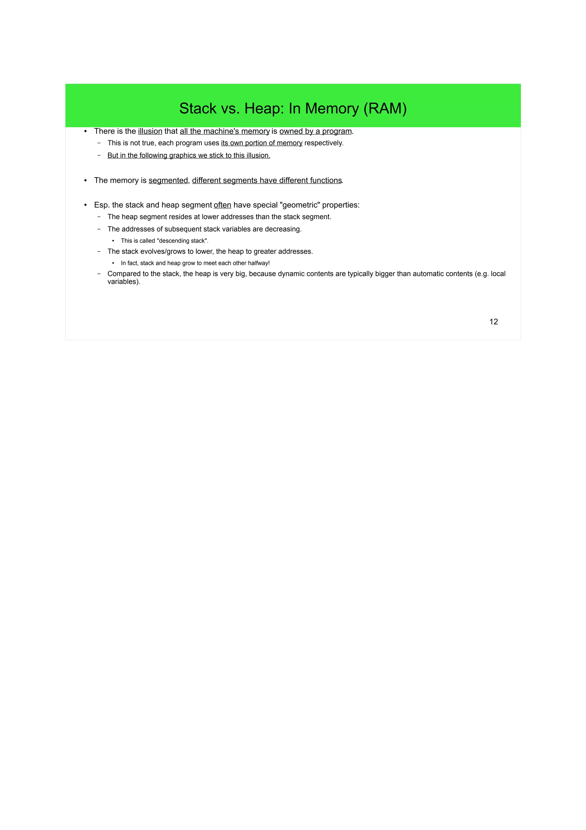 12 
Stack vs. Heap: In Memory (RAM) 
● There is the illusion that all the machine's memory is owned by a program. 
– This is not true, each program uses its own portion of memory respectively. 
– But in the following graphics we stick to this illusion. 
● The memory is segmented, different segments have different functions. 
● Esp. the stack and heap segment often have special "geometric" properties: 
– The heap segment resides at lower addresses than the stack segment. 
– The addresses of subsequent stack variables are decreasing. 
● This is called "descending stack". 
– The stack evolves/grows to lower, the heap to greater addresses. 
● In fact, stack and heap grow to meet each other halfway! 
– Compared to the stack, the heap is very big, because dynamic contents are typically bigger than automatic contents (e.g. local 
variables). 
 