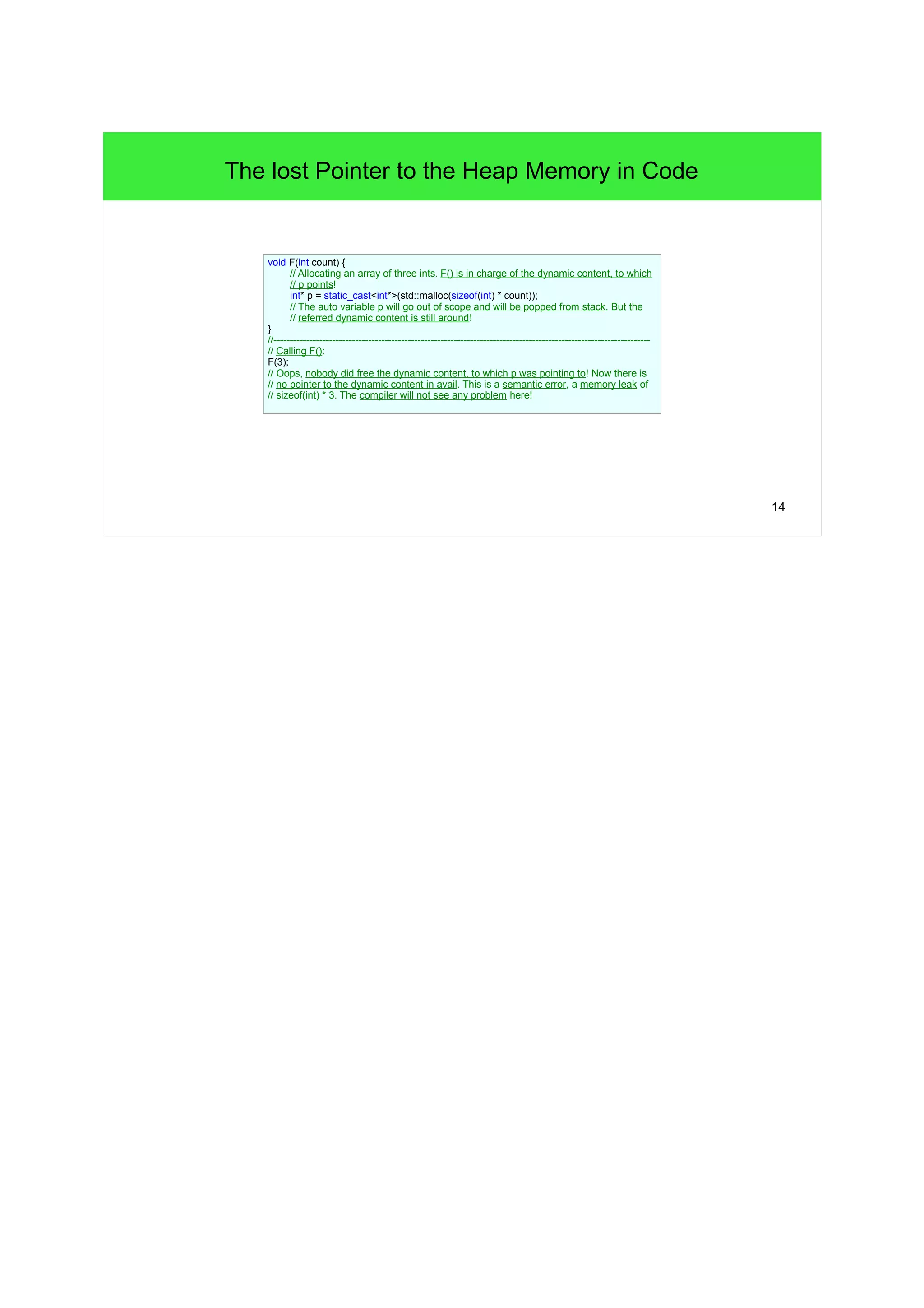 14 
The lost Pointer to the Heap Memory in Code 
void F(int count) { 
// Allocating an array of three ints. F() is in charge of the dynamic content, to which 
// p points! 
int* p = static_cast<int*>(std::malloc(sizeof(int) * count)); 
// The auto variable p will go out of scope and will be popped from stack. But the 
// referred dynamic content is still around! 
} 
//------------------------------------------------------------------------------------------------------------------- 
// Calling F(): 
F(3); 
// Oops, nobody did free the dynamic content, to which p was pointing to! Now there is 
// no pointer to the dynamic content in avail. This is a semantic error, a memory leak of 
// sizeof(int) * 3. The compiler will not see any problem here! 
 