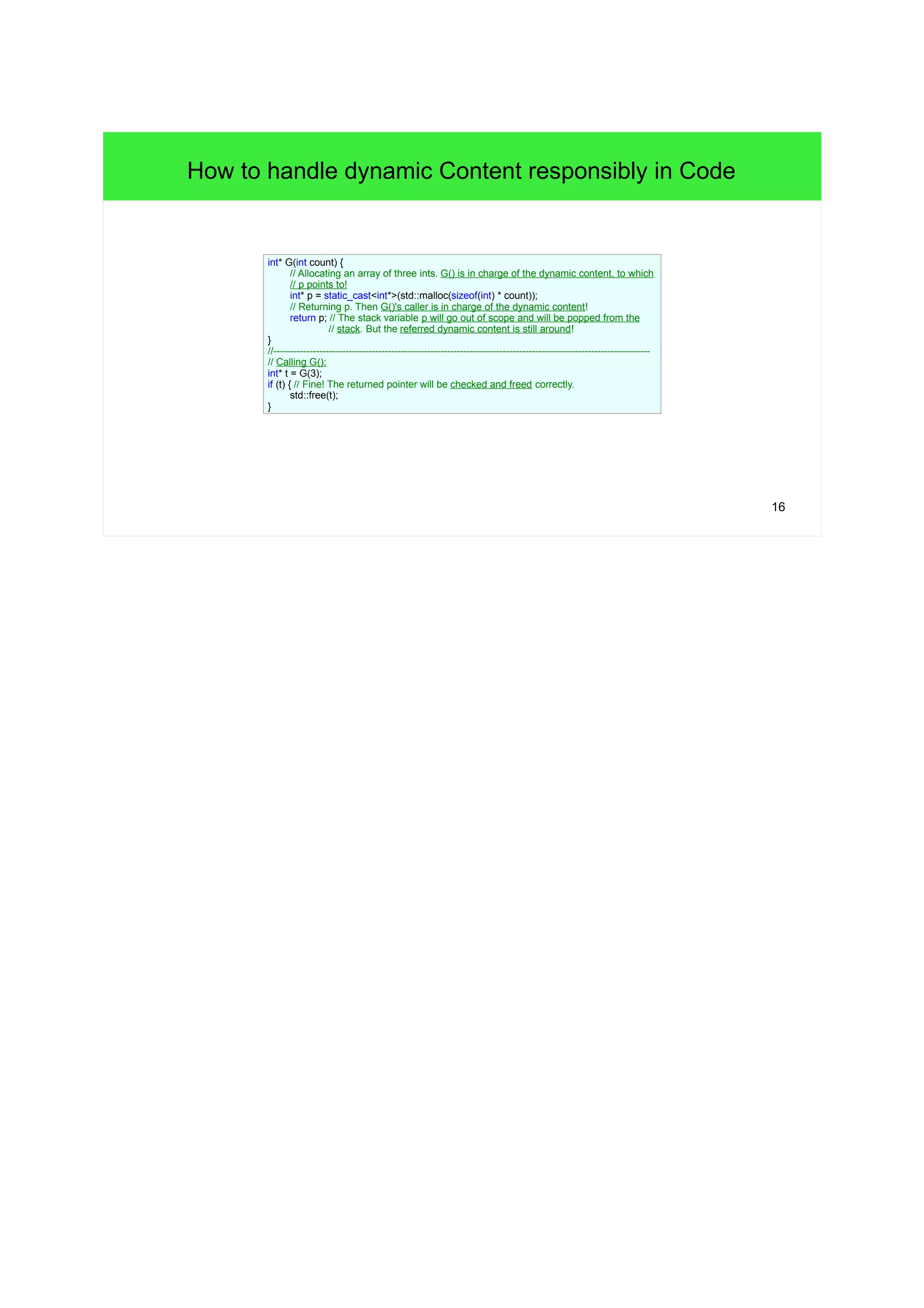 16 
How to handle dynamic Content responsibly in Code 
int* G(int count) { 
// Allocating an array of three ints. G() is in charge of the dynamic content, to which 
// p points to! 
int* p = static_cast<int*>(std::malloc(sizeof(int) * count)); 
// Returning p. Then G()'s caller is in charge of the dynamic content! 
return p; // The stack variable p will go out of scope and will be popped from the 
// stack. But the referred dynamic content is still around! 
} 
//------------------------------------------------------------------------------------------------------------------- 
// Calling G(): 
int* t = G(3); 
if (t) { // Fine! The returned pointer will be checked and freed correctly. 
std::free(t); 
} 
 