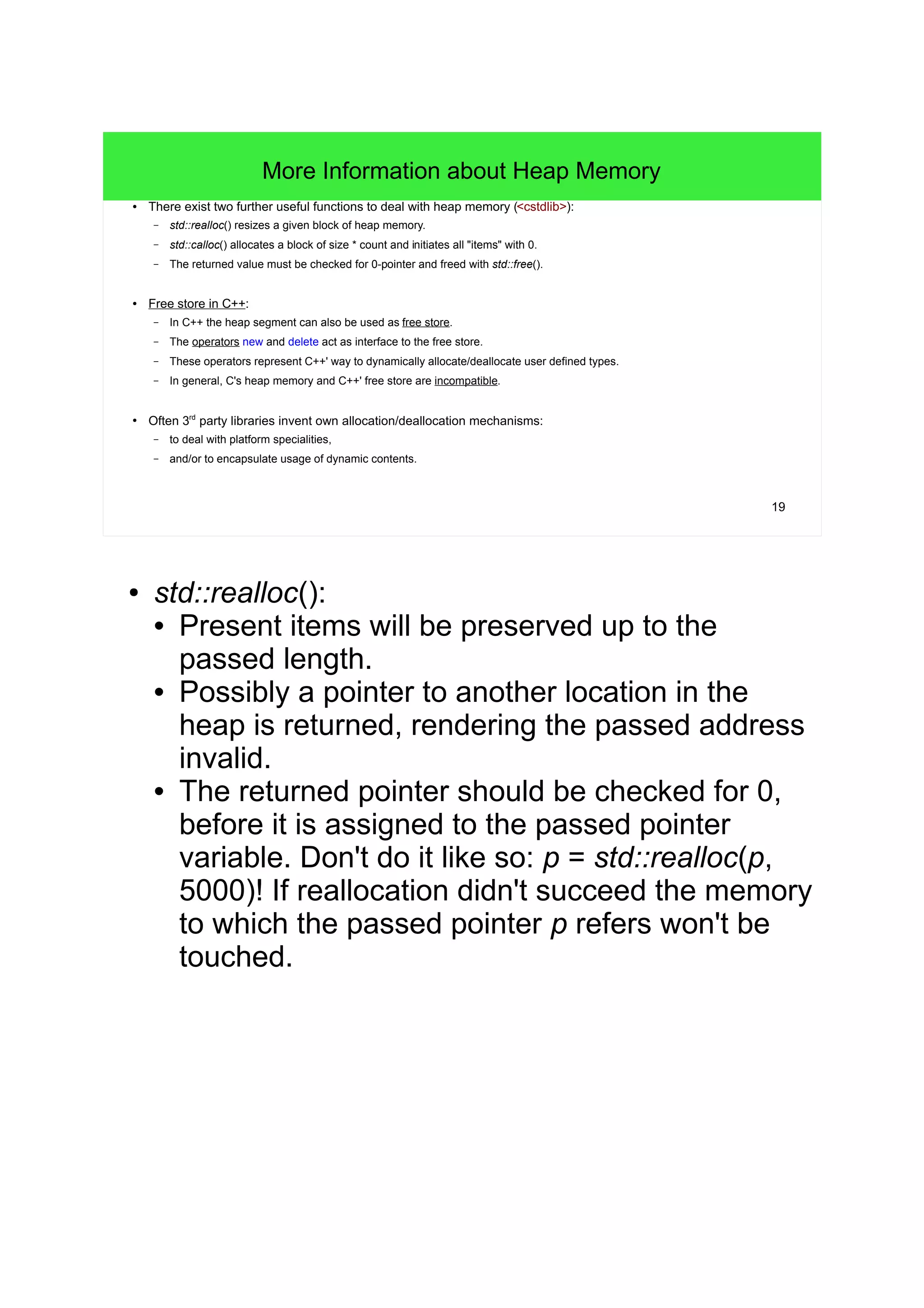 19 
More Information about Heap Memory 
● There exist two further useful functions to deal with heap memory (<cstdlib>): 
– std::realloc() resizes a given block of heap memory. 
– std::calloc() allocates a block of size * count and initiates all "items" with 0. 
– The returned value must be checked for 0-pointer and freed with std::free(). 
● Free store in C++: 
– In C++ the heap segment can also be used as free store. 
– The operators new and delete act as interface to the free store. 
– These operators represent C++' way to dynamically allocate/deallocate user defined types. 
– In general, C's heap memory and C++' free store are incompatible. 
● Often 3rd party libraries invent own allocation/deallocation mechanisms: 
– to deal with platform specialities, 
– and/or to encapsulate usage of dynamic contents. 
● std::realloc(): 
• Present items will be preserved up to the 
passed length. 
• Possibly a pointer to another location in the 
heap is returned, rendering the passed address 
invalid. 
• The returned pointer should be checked for 0, 
before it is assigned to the passed pointer 
variable. Don't do it like so: p = std::realloc(p, 
5000)! If reallocation didn't succeed the memory 
to which the passed pointer p refers won't be 
touched. 
 