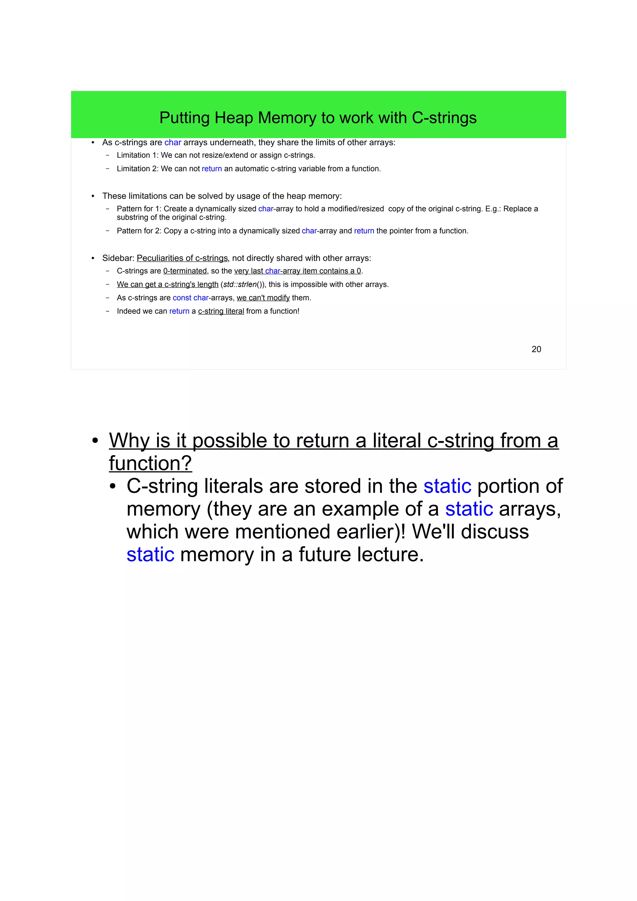 20 
Putting Heap Memory to work with C-strings 
● As c-strings are char arrays underneath, they share the limits of other arrays: 
– Limitation 1: We can not resize/extend or assign c-strings. 
– Limitation 2: We can not return an automatic c-string variable from a function. 
● These limitations can be solved by usage of the heap memory: 
– Pattern for 1: Create a dynamically sized char-array to hold a modified/resized copy of the original c-string. E.g.: Replace a 
substring of the original c-string. 
– Pattern for 2: Copy a c-string into a dynamically sized char-array and return the pointer from a function. 
● Sidebar: Peculiarities of c-strings, not directly shared with other arrays: 
– C-strings are 0-terminated, so the very last char-array item contains a 0. 
– We can get a c-string's length (std::strlen()), this is impossible with other arrays. 
– As c-strings are const char-arrays, we can't modify them. 
– Indeed we can return a c-string literal from a function! 
● Why is it possible to return a literal c-string from a 
function? 
● C-string literals are stored in the static portion of 
memory (they are an example of a static arrays, 
which were mentioned earlier)! We'll discuss 
static memory in a future lecture. 
 