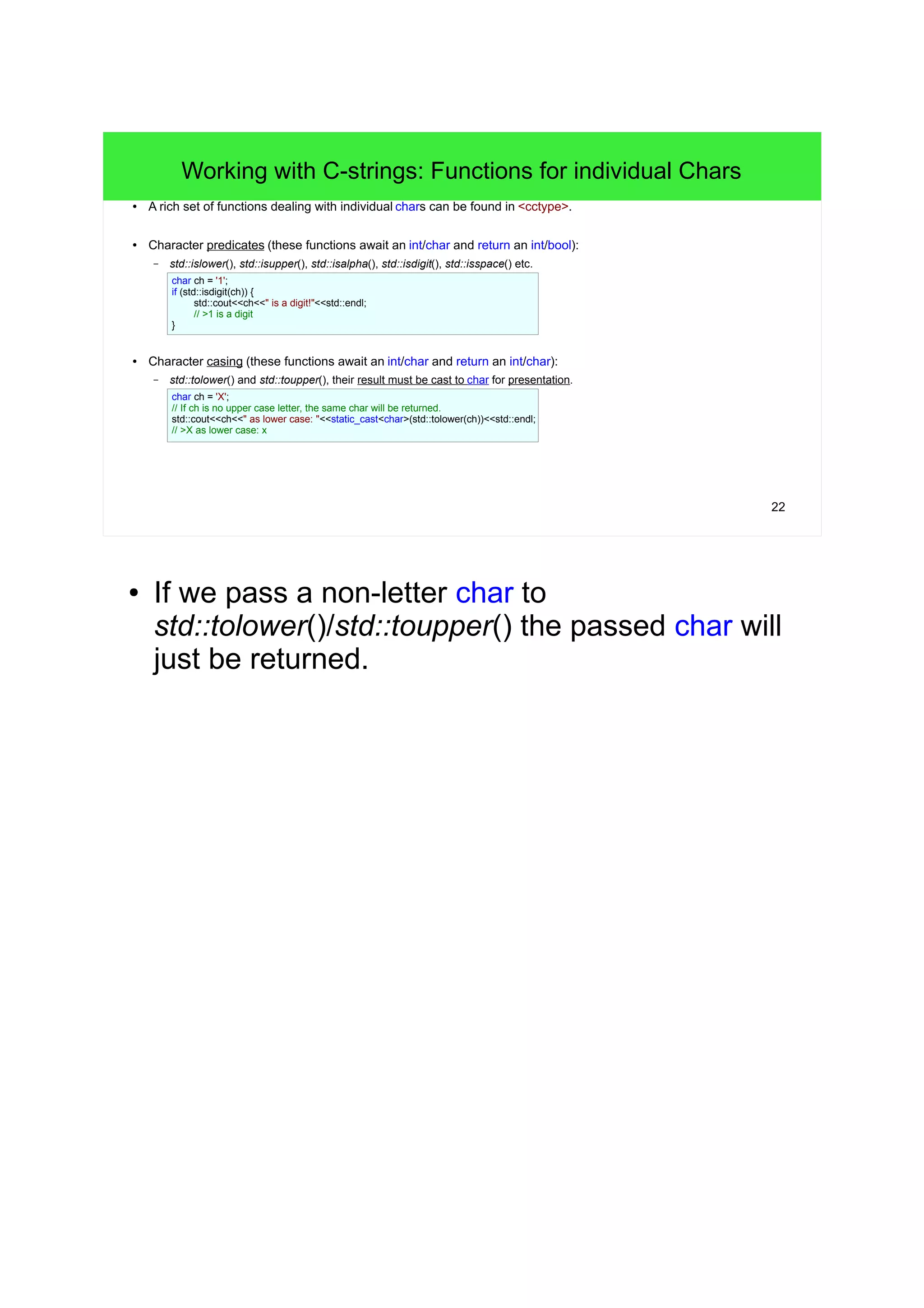 22 
Working with C-strings: Functions for individual Chars 
● A rich set of functions dealing with individual chars can be found in <cctype>. 
● Character predicates (these functions await an int/char and return an int/bool): 
– std::islower(), std::isupper(), std::isalpha(), std::isdigit(), std::isspace() etc. 
char ch = '1'; 
if (std::isdigit(ch)) { 
std::cout<<ch<<" is a digit!"<<std::endl; 
// >1 is a digit 
} 
● Character casing (these functions await an int/char and return an int/char): 
– std::tolower() and std::toupper(), their result must be cast to char for presentation. 
char ch = 'X'; 
// If ch is no upper case letter, the same char will be returned. 
std::cout<<ch<<" as lower case: "<<static_cast<char>(std::tolower(ch))<<std::endl; 
// >X as lower case: x 
● If we pass a non-letter char to 
std::tolower()/std::toupper() the passed char will 
just be returned. 
 