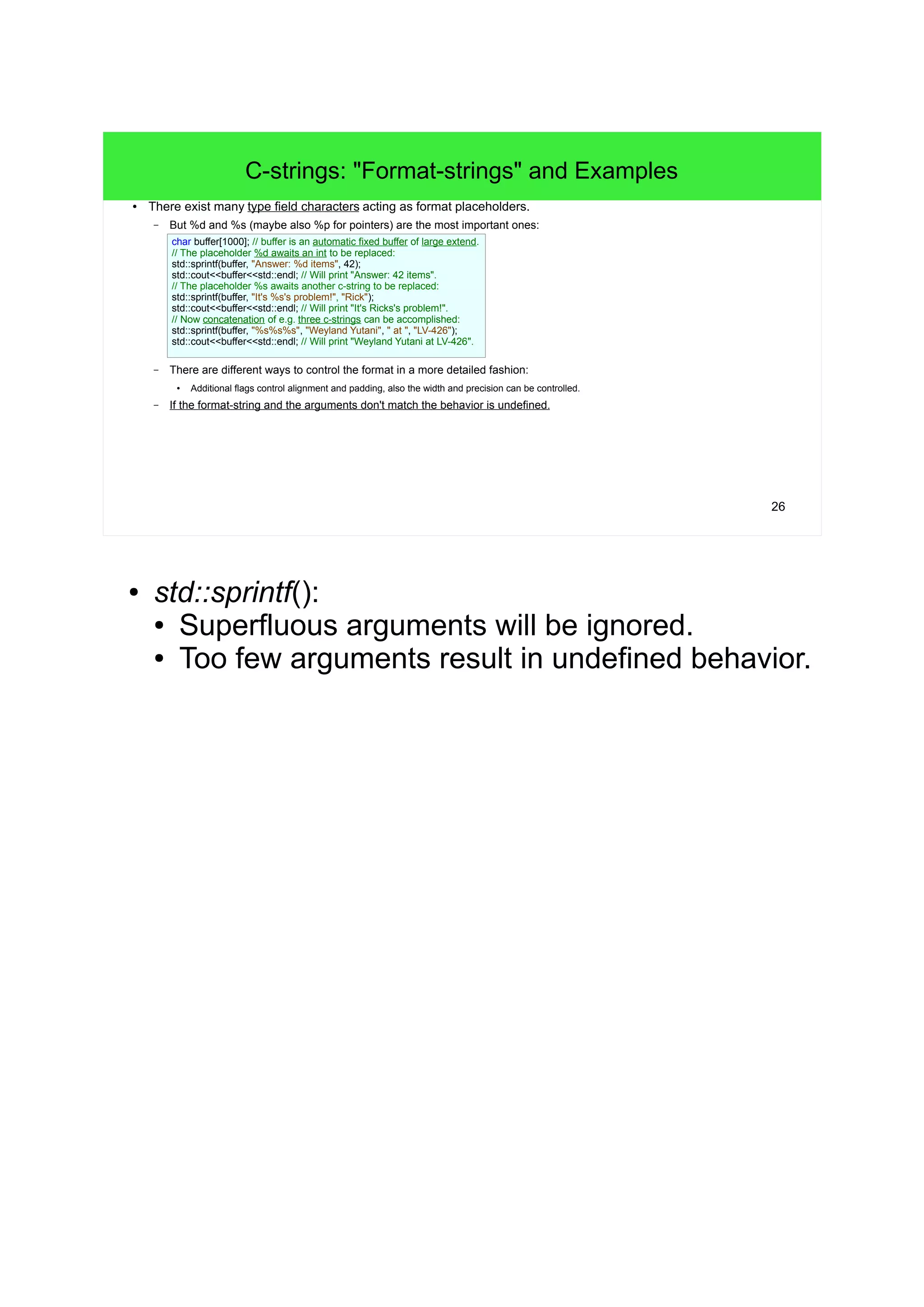 26 
C-strings: "Format-strings" and Examples 
● There exist many type field characters acting as format placeholders. 
– But %d and %s (maybe also %p for pointers) are the most important ones: 
char buffer[1000]; // buffer is an automatic fixed buffer of large extend. 
// The placeholder %d awaits an int to be replaced: 
std::sprintf(buffer, "Answer: %d items", 42); 
std::cout<<buffer<<std::endl; // Will print "Answer: 42 items". 
// The placeholder %s awaits another c-string to be replaced: 
std::sprintf(buffer, "It's %s's problem!", "Rick"); 
std::cout<<buffer<<std::endl; // Will print "It's Ricks's problem!". 
// Now concatenation of e.g. three c-strings can be accomplished: 
std::sprintf(buffer, "%s%s%s", "Weyland Yutani", " at ", "LV-426"); 
std::cout<<buffer<<std::endl; // Will print "Weyland Yutani at LV-426". 
– There are different ways to control the format in a more detailed fashion: 
● Additional flags control alignment and padding, also the width and precision can be controlled. 
– If the format-string and the arguments don't match the behavior is undefined. 
● std::sprintf(): 
● Superfluous arguments will be ignored. 
● Too few arguments result in undefined behavior. 
 