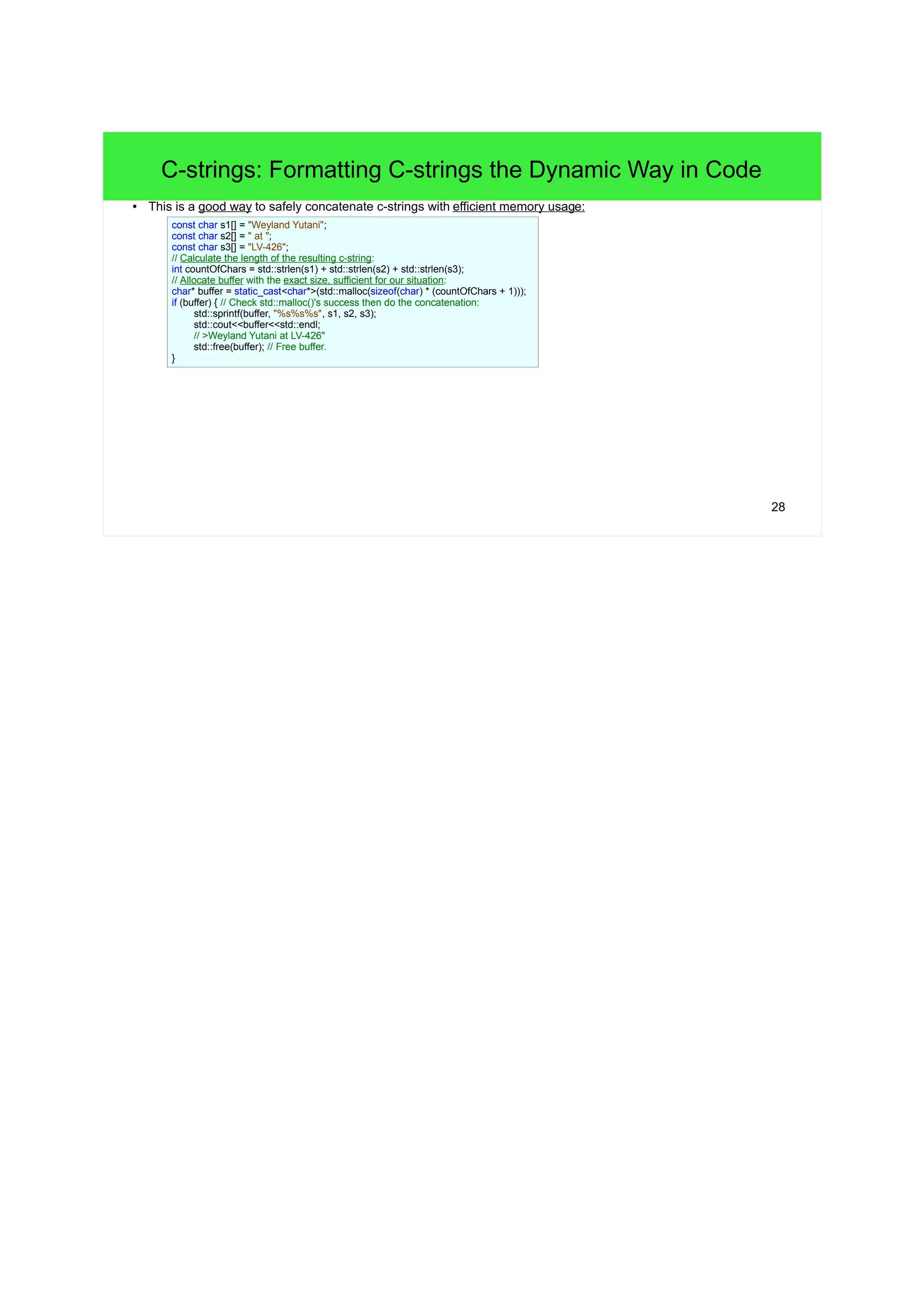 28 
C-strings: Formatting C-strings the Dynamic Way in Code 
● This is a good way to safely concatenate c-strings with efficient memory usage: 
const char s1[] = "Weyland Yutani"; 
const char s2[] = " at "; 
const char s3[] = "LV-426"; 
// Calculate the length of the resulting c-string: 
int countOfChars = std::strlen(s1) + std::strlen(s2) + std::strlen(s3); 
// Allocate buffer with the exact size, sufficient for our situation: 
char* buffer = static_cast<char*>(std::malloc(sizeof(char) * (countOfChars + 1))); 
if (buffer) { // Check std::malloc()'s success then do the concatenation: 
std::sprintf(buffer, "%s%s%s", s1, s2, s3); 
std::cout<<buffer<<std::endl; 
// >Weyland Yutani at LV-426" 
std::free(buffer); // Free buffer. 
} 
 