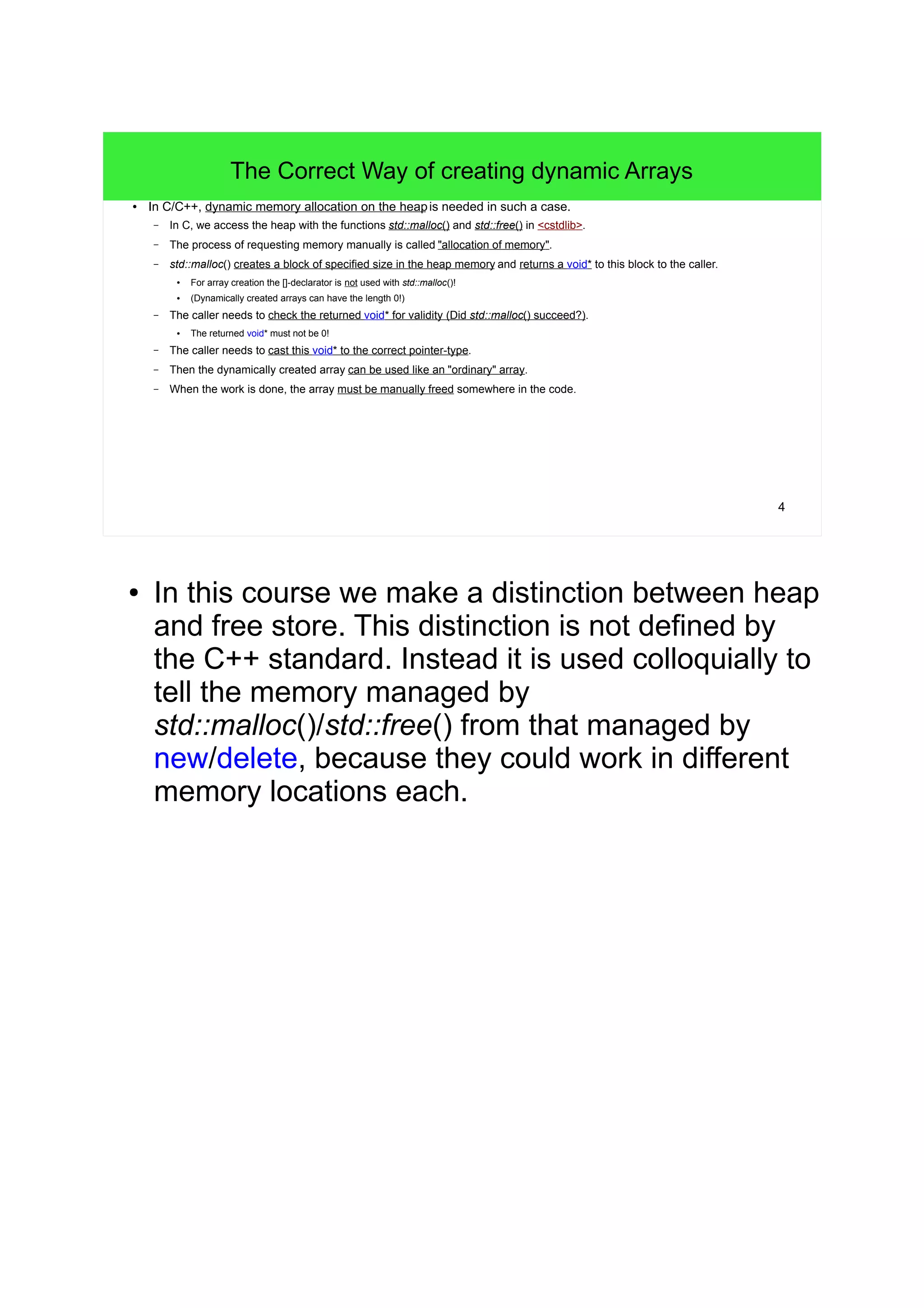 4 
The Correct Way of creating dynamic Arrays 
● In C/C++, dynamic memory allocation on the heap is needed in such a case. 
– In C, we access the heap with the functions std::malloc() and std::free() in <cstdlib>. 
– The process of requesting memory manually is called "allocation of memory". 
– std::malloc() creates a block of specified size in the heap memory and returns a void* to this block to the caller. 
● For array creation the []-declarator is not used with std::malloc()! 
● (Dynamically created arrays can have the length 0!) 
– The caller needs to check the returned void* for validity (Did std::malloc() succeed?). 
● The returned void* must not be 0! 
– The caller needs to cast this void* to the correct pointer-type. 
– Then the dynamically created array can be used like an "ordinary" array. 
– When the work is done, the array must be manually freed somewhere in the code. 
● In this course we make a distinction between heap 
and free store. This distinction is not defined by 
the C++ standard. Instead it is used colloquially to 
tell the memory managed by 
std::malloc()/std::free() from that managed by 
new/delete, because they could work in different 
memory locations each. 
 