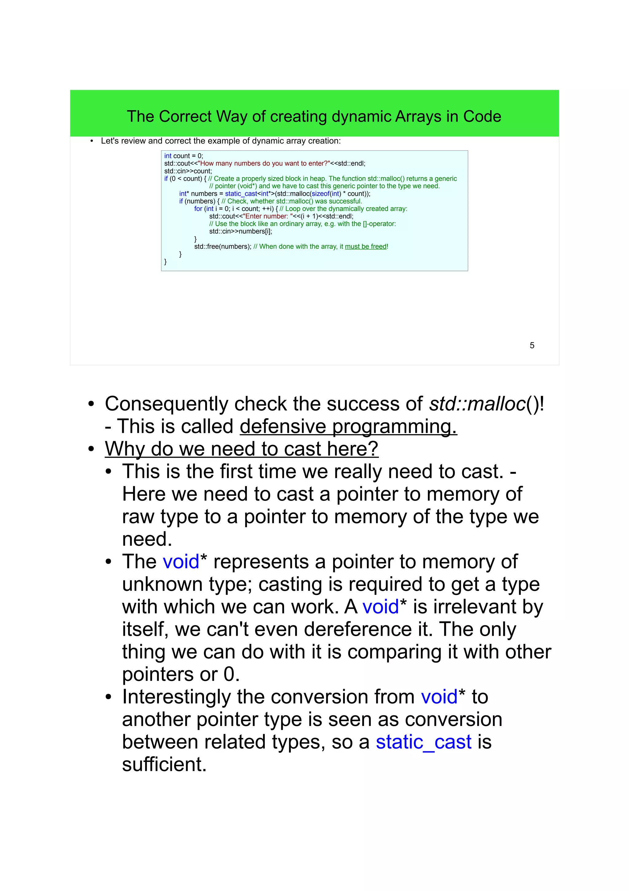 5 
The Correct Way of creating dynamic Arrays in Code 
● Let's review and correct the example of dynamic array creation: 
int count = 0; 
std::cout<<"How many numbers do you want to enter?"<<std::endl; 
std::cin>>count; 
if (0 < count) { // Create a properly sized block in heap. The function std::malloc() returns a generic 
// pointer (void*) and we have to cast this generic pointer to the type we need. 
int* numbers = static_cast<int*>(std::malloc(sizeof(int) * count)); 
if (numbers) { // Check, whether std::malloc() was successful. 
for (int i = 0; i < count; ++i) { // Loop over the dynamically created array: 
std::cout<<"Enter number: "<<(i + 1)<<std::endl; 
// Use the block like an ordinary array, e.g. with the []-operator: 
std::cin>>numbers[i]; 
} 
std::free(numbers); // When done with the array, it must be freed! 
} 
} 
● Consequently check the success of std::malloc()! 
- This is called defensive programming. 
● Why do we need to cast here? 
● This is the first time we really need to cast. - 
Here we need to cast a pointer to memory of 
raw type to a pointer to memory of the type we 
need. 
● The void* represents a pointer to memory of 
unknown type; casting is required to get a type 
with which we can work. A void* is irrelevant by 
itself, we can't even dereference it. The only 
thing we can do with it is comparing it with other 
pointers or 0. 
● Interestingly the conversion from void* to 
another pointer type is seen as conversion 
between related types, so a static_cast is 
sufficient. 
 