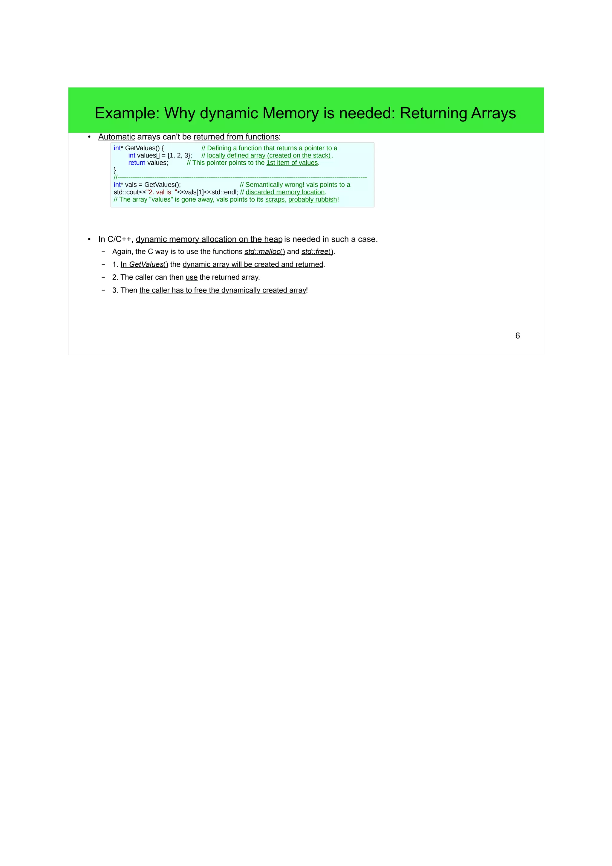 Example: Why dynamic Memory is needed: Returning Arrays 
6 
● Automatic arrays can't be returned from functions: 
int* GetValues() { // Defining a function that returns a pointer to a 
int values[] = {1, 2, 3}; // locally defined array (created on the stack) . 
return values; // This pointer points to the 1st item of values. 
} 
//------------------------------------------------------------------------------------------------------------------- 
int* vals = GetValues(); // Semantically wrong! vals points to a 
std::cout<<"2. val is: "<<vals[1]<<std::endl; // discarded memory location. 
// The array "values" is gone away, vals points to its scraps, probably rubbish! 
● In C/C++, dynamic memory allocation on the heap is needed in such a case. 
– Again, the C way is to use the functions std::malloc() and std::free(). 
– 1. In GetValues() the dynamic array will be created and returned. 
– 2. The caller can then use the returned array. 
– 3. Then the caller has to free the dynamically created array! 
 