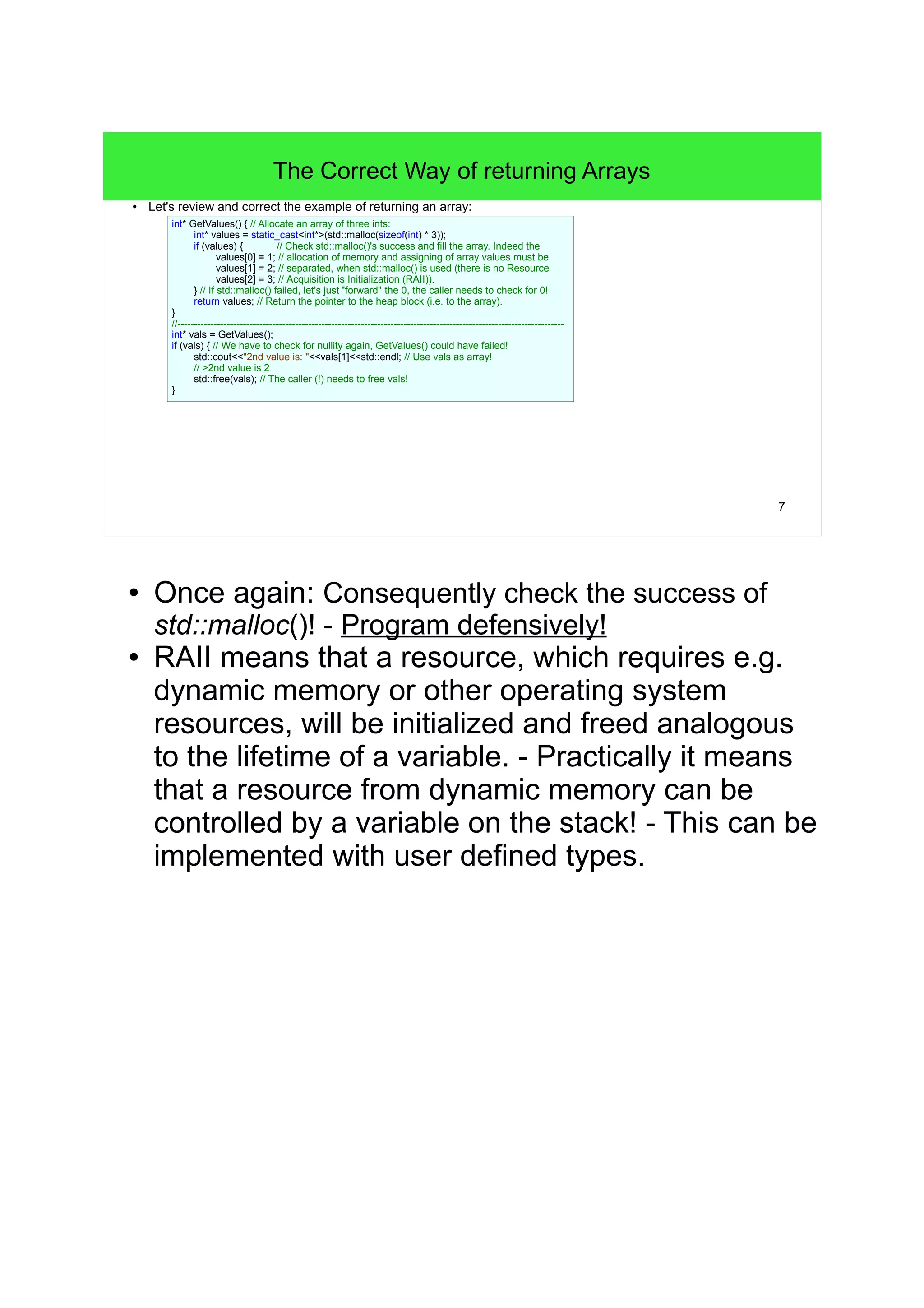 7 
The Correct Way of returning Arrays 
● Let's review and correct the example of returning an array: 
int* GetValues() { // Allocate an array of three ints: 
int* values = static_cast<int*>(std::malloc(sizeof(int) * 3)); 
if (values) { // Check std::malloc()'s success and fill the array. Indeed the 
values[0] = 1; // allocation of memory and assigning of array values must be 
values[1] = 2; // separated, when std::malloc() is used (there is no Resource 
values[2] = 3; // Acquisition is Initialization (RAII)). 
} // If std::malloc() failed, let's just "forward" the 0, the caller needs to check for 0! 
return values; // Return the pointer to the heap block (i.e. to the array). 
} 
//---------------------------------------------------------------------------------------------------------------------- 
int* vals = GetValues(); 
if (vals) { // We have to check for nullity again, GetValues() could have failed! 
std::cout<<"2nd value is: "<<vals[1]<<std::endl; // Use vals as array! 
// >2nd value is 2 
std::free(vals); // The caller (!) needs to free vals! 
} 
● Once again: Consequently check the success of 
std::malloc()! - Program defensively! 
● RAII means that a resource, which requires e.g. 
dynamic memory or other operating system 
resources, will be initialized and freed analogous 
to the lifetime of a variable. - Practically it means 
that a resource from dynamic memory can be 
controlled by a variable on the stack! - This can be 
implemented with user defined types. 
 