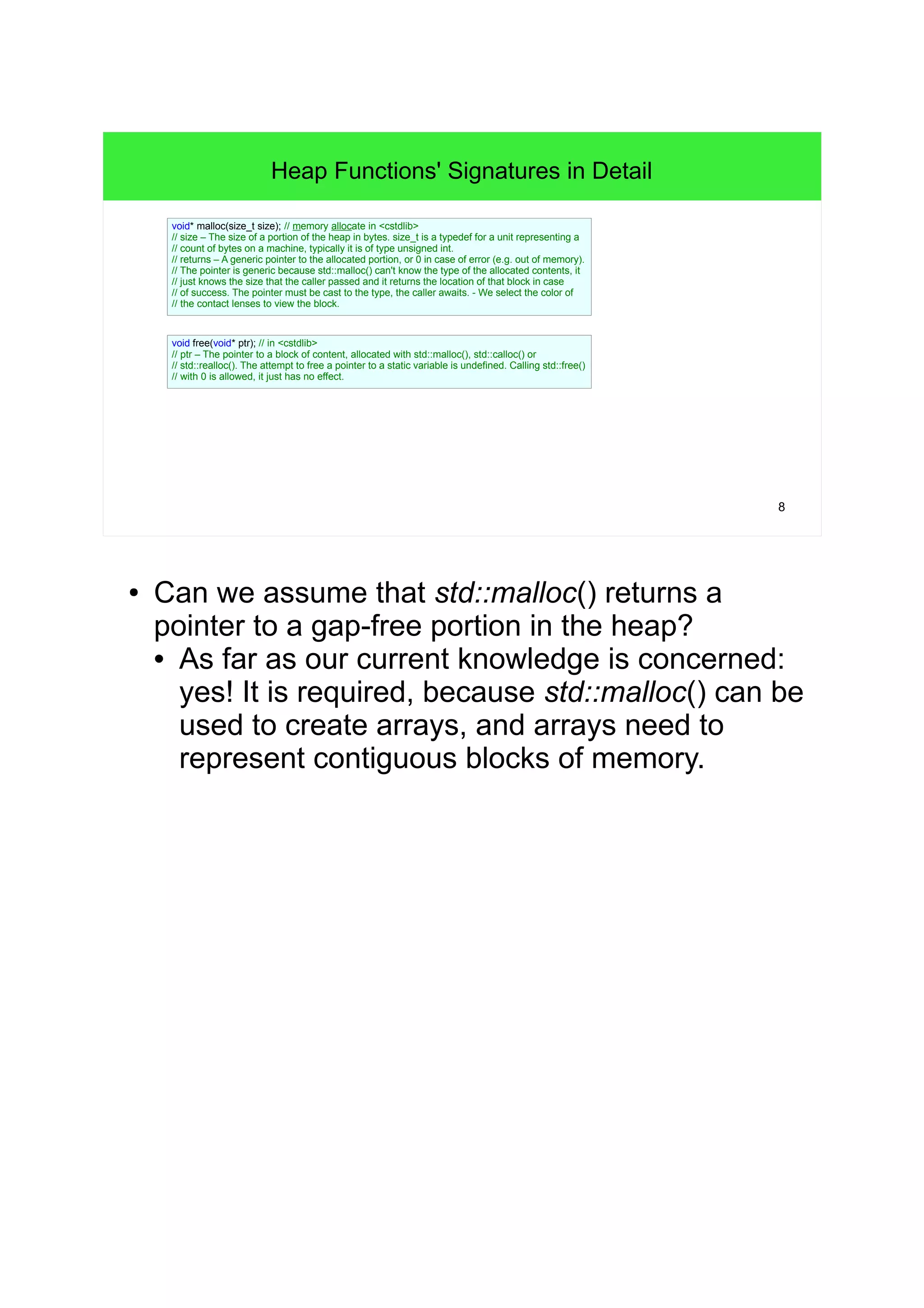 8 
Heap Functions' Signatures in Detail 
void* malloc(size_t size); // memory allocate in <cstdlib> 
// size – The size of a portion of the heap in bytes. size_t is a typedef for a unit representing a 
// count of bytes on a machine, typically it is of type unsigned int. 
// returns – A generic pointer to the allocated portion, or 0 in case of error (e.g. out of memory). 
// The pointer is generic because std::malloc() can't know the type of the allocated contents, it 
// just knows the size that the caller passed and it returns the location of that block in case 
// of success. The pointer must be cast to the type, the caller awaits. - We select the color of 
// the contact lenses to view the block. 
void free(void* ptr); // in <cstdlib> 
// ptr – The pointer to a block of content, allocated with std::malloc(), std::calloc() or 
// std::realloc(). The attempt to free a pointer to a static variable is undefined. Calling std::free() 
// with 0 is allowed, it just has no effect. 
● Can we assume that std::malloc() returns a 
pointer to a gap-free portion in the heap? 
• As far as our current knowledge is concerned: 
yes! It is required, because std::malloc() can be 
used to create arrays, and arrays need to 
represent contiguous blocks of memory. 
 