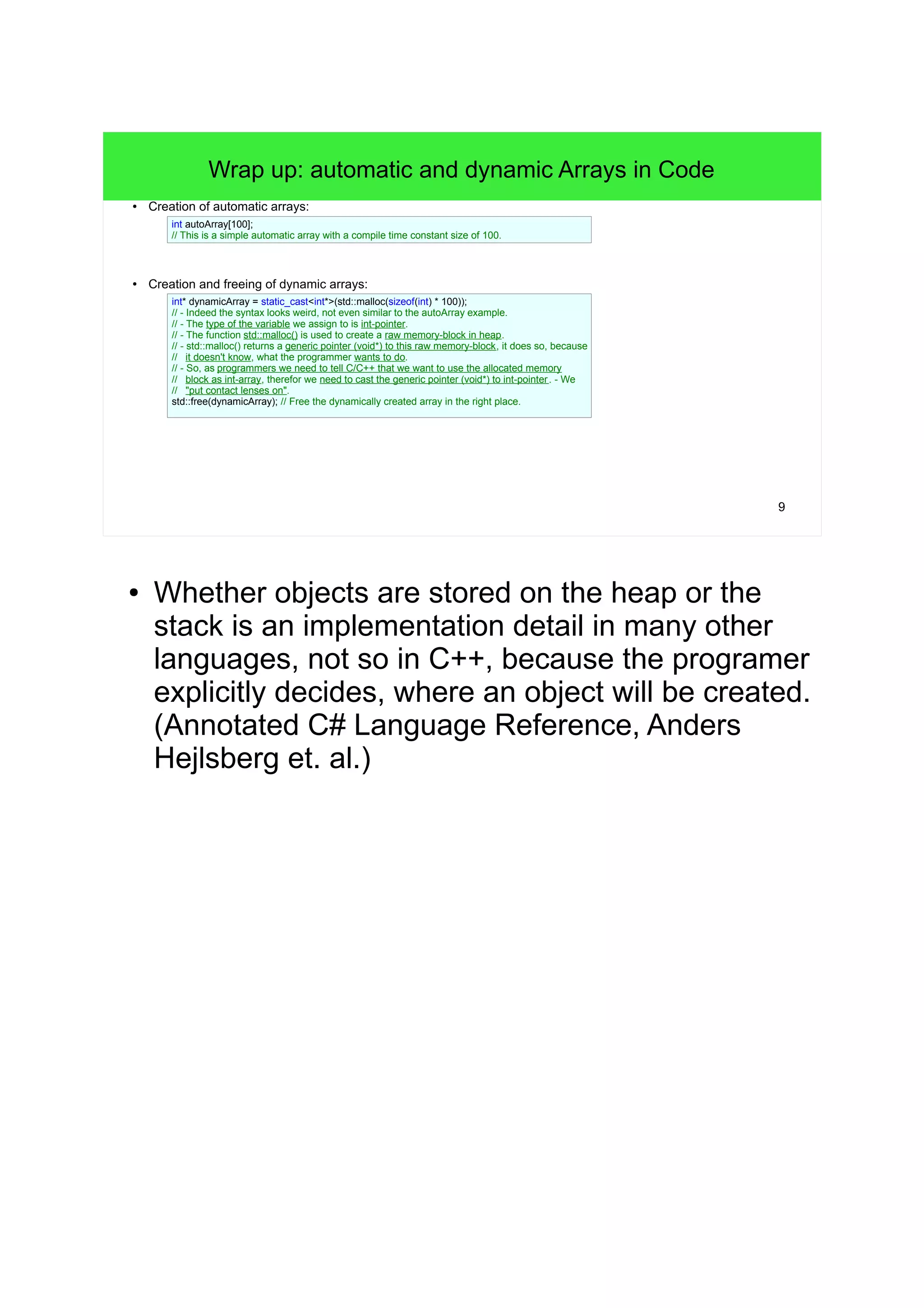 9 
Wrap up: automatic and dynamic Arrays in Code 
● Creation of automatic arrays: 
int autoArray[100]; 
// This is a simple automatic array with a compile time constant size of 100. 
● Creation and freeing of dynamic arrays: 
int* dynamicArray = static_cast<int*>(std::malloc(sizeof(int) * 100)); 
// - Indeed the syntax looks weird, not even similar to the autoArray example. 
// - The type of the variable we assign to is int-pointer. 
// - The function std::malloc() is used to create a raw memory-block in heap. 
// - std::malloc() returns a generic pointer (void*) to this raw memory-block, it does so, because 
// it doesn't know, what the programmer wants to do. 
// - So, as programmers we need to tell C/C++ that we want to use the allocated memory 
// block as int-array, therefor we need to cast the generic pointer (void*) to int-pointer . - We 
// "put contact lenses on". 
std::free(dynamicArray); // Free the dynamically created array in the right place. 
● Whether objects are stored on the heap or the 
stack is an implementation detail in many other 
languages, not so in C++, because the programer 
explicitly decides, where an object will be created. 
(Annotated C# Language Reference, Anders 
Hejlsberg et. al.) 
 