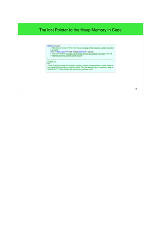 14 
The lost Pointer to the Heap Memory in Code 
void F(int count) { 
// Allocating an array of three ints. F() is in charge of the dynamic content, to which 
// p points! 
int* p = static_cast<int*>(std::malloc(sizeof(int) * count)); 
// The auto variable p will go out of scope and will be popped from stack. But the 
// referred dynamic content is still around! 
} 
//------------------------------------------------------------------------------------------------------------------- 
// Calling F(): 
F(3); 
// Oops, nobody did free the dynamic content, to which p was pointing to! Now there is 
// no pointer to the dynamic content in avail. This is a semantic error, a memory leak of 
// sizeof(int) * 3. The compiler will not see any problem here! 
 
