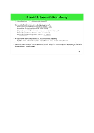 18 
Potential Problems with Heap Memory 
● It is needed to check, whether allocation was successful! 
● It is needed to free dynamic content in the right place manually. 
– We have to keep in mind that there is no garbage collection in C/C++. 
– So, we should not forget to free dynamically created content! 
– We should free dynamically created content as early as possible, but not too early! 
– We should not free dynamically created content more than once! 
– We should not free dynamically created content that we don't own. 
● It's impossible to distinguish pointers to the stack from pointers to the heap. 
– Don't free pointers to the stack (i.e. pointers not from the heap)! -> It will result in undefined behavior! 
● Wherever function interfaces deal with dynamically content, it should be documented where this memory must be freed. 
Who's the owner? Who's in charge? 
 