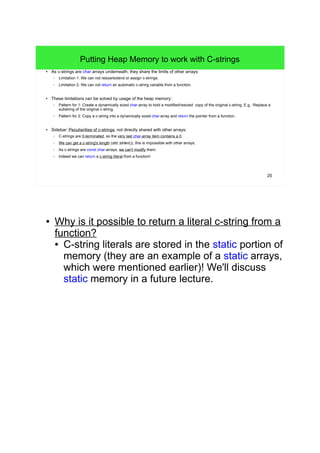 20 
Putting Heap Memory to work with C-strings 
● As c-strings are char arrays underneath, they share the limits of other arrays: 
– Limitation 1: We can not resize/extend or assign c-strings. 
– Limitation 2: We can not return an automatic c-string variable from a function. 
● These limitations can be solved by usage of the heap memory: 
– Pattern for 1: Create a dynamically sized char-array to hold a modified/resized copy of the original c-string. E.g.: Replace a 
substring of the original c-string. 
– Pattern for 2: Copy a c-string into a dynamically sized char-array and return the pointer from a function. 
● Sidebar: Peculiarities of c-strings, not directly shared with other arrays: 
– C-strings are 0-terminated, so the very last char-array item contains a 0. 
– We can get a c-string's length (std::strlen()), this is impossible with other arrays. 
– As c-strings are const char-arrays, we can't modify them. 
– Indeed we can return a c-string literal from a function! 
● Why is it possible to return a literal c-string from a 
function? 
● C-string literals are stored in the static portion of 
memory (they are an example of a static arrays, 
which were mentioned earlier)! We'll discuss 
static memory in a future lecture. 
 