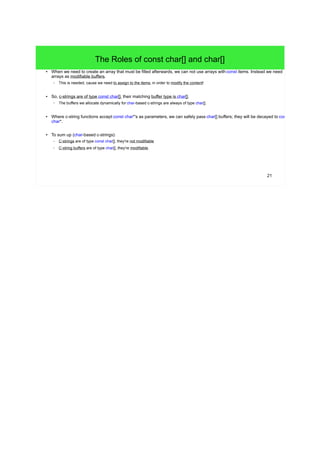 21 
The Roles of const char[] and char[] 
● When we need to create an array that must be filled afterwards, we can not use arrays with const items. Instead we need 
arrays as modifiable buffers. 
– This is needed, cause we need to assign to the items, in order to modify the content! 
● So, c-strings are of type const char[], their matching buffer type is char[]. 
– The buffers we allocate dynamically for char-based c-strings are always of type char[]. 
● Where c-string functions accept const char*'s as parameters, we can safely pass char[] buffers; they will be decayed to const 
char*. 
● To sum up (char-based c-strings): 
– C-strings are of type const char[], they're not modifiable 
– C-string buffers are of type char[], they're modifiable. 
 