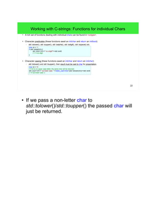 22 
Working with C-strings: Functions for individual Chars 
● A rich set of functions dealing with individual chars can be found in <cctype>. 
● Character predicates (these functions await an int/char and return an int/bool): 
– std::islower(), std::isupper(), std::isalpha(), std::isdigit(), std::isspace() etc. 
char ch = '1'; 
if (std::isdigit(ch)) { 
std::cout<<ch<<" is a digit!"<<std::endl; 
// >1 is a digit 
} 
● Character casing (these functions await an int/char and return an int/char): 
– std::tolower() and std::toupper(), their result must be cast to char for presentation. 
char ch = 'X'; 
// If ch is no upper case letter, the same char will be returned. 
std::cout<<ch<<" as lower case: "<<static_cast<char>(std::tolower(ch))<<std::endl; 
// >X as lower case: x 
● If we pass a non-letter char to 
std::tolower()/std::toupper() the passed char will 
just be returned. 
 