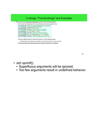 26 
C-strings: "Format-strings" and Examples 
● There exist many type field characters acting as format placeholders. 
– But %d and %s (maybe also %p for pointers) are the most important ones: 
char buffer[1000]; // buffer is an automatic fixed buffer of large extend. 
// The placeholder %d awaits an int to be replaced: 
std::sprintf(buffer, "Answer: %d items", 42); 
std::cout<<buffer<<std::endl; // Will print "Answer: 42 items". 
// The placeholder %s awaits another c-string to be replaced: 
std::sprintf(buffer, "It's %s's problem!", "Rick"); 
std::cout<<buffer<<std::endl; // Will print "It's Ricks's problem!". 
// Now concatenation of e.g. three c-strings can be accomplished: 
std::sprintf(buffer, "%s%s%s", "Weyland Yutani", " at ", "LV-426"); 
std::cout<<buffer<<std::endl; // Will print "Weyland Yutani at LV-426". 
– There are different ways to control the format in a more detailed fashion: 
● Additional flags control alignment and padding, also the width and precision can be controlled. 
– If the format-string and the arguments don't match the behavior is undefined. 
● std::sprintf(): 
● Superfluous arguments will be ignored. 
● Too few arguments result in undefined behavior. 
 