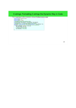 28 
C-strings: Formatting C-strings the Dynamic Way in Code 
● This is a good way to safely concatenate c-strings with efficient memory usage: 
const char s1[] = "Weyland Yutani"; 
const char s2[] = " at "; 
const char s3[] = "LV-426"; 
// Calculate the length of the resulting c-string: 
int countOfChars = std::strlen(s1) + std::strlen(s2) + std::strlen(s3); 
// Allocate buffer with the exact size, sufficient for our situation: 
char* buffer = static_cast<char*>(std::malloc(sizeof(char) * (countOfChars + 1))); 
if (buffer) { // Check std::malloc()'s success then do the concatenation: 
std::sprintf(buffer, "%s%s%s", s1, s2, s3); 
std::cout<<buffer<<std::endl; 
// >Weyland Yutani at LV-426" 
std::free(buffer); // Free buffer. 
} 
 