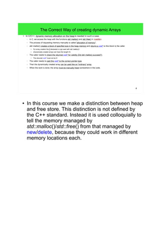 4 
The Correct Way of creating dynamic Arrays 
● In C/C++, dynamic memory allocation on the heap is needed in such a case. 
– In C, we access the heap with the functions std::malloc() and std::free() in <cstdlib>. 
– The process of requesting memory manually is called "allocation of memory". 
– std::malloc() creates a block of specified size in the heap memory and returns a void* to this block to the caller. 
● For array creation the []-declarator is not used with std::malloc()! 
● (Dynamically created arrays can have the length 0!) 
– The caller needs to check the returned void* for validity (Did std::malloc() succeed?). 
● The returned void* must not be 0! 
– The caller needs to cast this void* to the correct pointer-type. 
– Then the dynamically created array can be used like an "ordinary" array. 
– When the work is done, the array must be manually freed somewhere in the code. 
● In this course we make a distinction between heap 
and free store. This distinction is not defined by 
the C++ standard. Instead it is used colloquially to 
tell the memory managed by 
std::malloc()/std::free() from that managed by 
new/delete, because they could work in different 
memory locations each. 
 