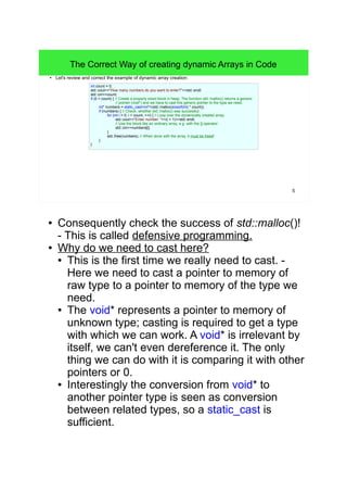 5 
The Correct Way of creating dynamic Arrays in Code 
● Let's review and correct the example of dynamic array creation: 
int count = 0; 
std::cout<<"How many numbers do you want to enter?"<<std::endl; 
std::cin>>count; 
if (0 < count) { // Create a properly sized block in heap. The function std::malloc() returns a generic 
// pointer (void*) and we have to cast this generic pointer to the type we need. 
int* numbers = static_cast<int*>(std::malloc(sizeof(int) * count)); 
if (numbers) { // Check, whether std::malloc() was successful. 
for (int i = 0; i < count; ++i) { // Loop over the dynamically created array: 
std::cout<<"Enter number: "<<(i + 1)<<std::endl; 
// Use the block like an ordinary array, e.g. with the []-operator: 
std::cin>>numbers[i]; 
} 
std::free(numbers); // When done with the array, it must be freed! 
} 
} 
● Consequently check the success of std::malloc()! 
- This is called defensive programming. 
● Why do we need to cast here? 
● This is the first time we really need to cast. - 
Here we need to cast a pointer to memory of 
raw type to a pointer to memory of the type we 
need. 
● The void* represents a pointer to memory of 
unknown type; casting is required to get a type 
with which we can work. A void* is irrelevant by 
itself, we can't even dereference it. The only 
thing we can do with it is comparing it with other 
pointers or 0. 
● Interestingly the conversion from void* to 
another pointer type is seen as conversion 
between related types, so a static_cast is 
sufficient. 
 