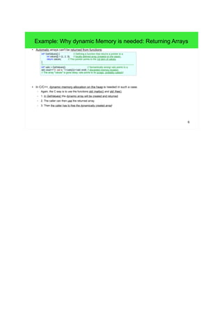 Example: Why dynamic Memory is needed: Returning Arrays 
6 
● Automatic arrays can't be returned from functions: 
int* GetValues() { // Defining a function that returns a pointer to a 
int values[] = {1, 2, 3}; // locally defined array (created on the stack) . 
return values; // This pointer points to the 1st item of values. 
} 
//------------------------------------------------------------------------------------------------------------------- 
int* vals = GetValues(); // Semantically wrong! vals points to a 
std::cout<<"2. val is: "<<vals[1]<<std::endl; // discarded memory location. 
// The array "values" is gone away, vals points to its scraps, probably rubbish! 
● In C/C++, dynamic memory allocation on the heap is needed in such a case. 
– Again, the C way is to use the functions std::malloc() and std::free(). 
– 1. In GetValues() the dynamic array will be created and returned. 
– 2. The caller can then use the returned array. 
– 3. Then the caller has to free the dynamically created array! 
 