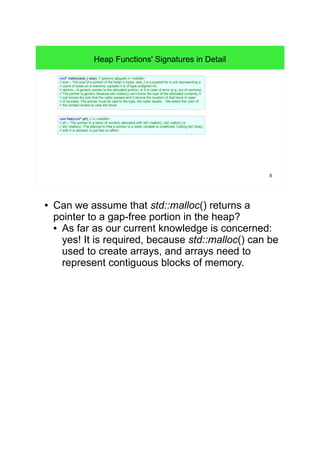 8 
Heap Functions' Signatures in Detail 
void* malloc(size_t size); // memory allocate in <cstdlib> 
// size – The size of a portion of the heap in bytes. size_t is a typedef for a unit representing a 
// count of bytes on a machine, typically it is of type unsigned int. 
// returns – A generic pointer to the allocated portion, or 0 in case of error (e.g. out of memory). 
// The pointer is generic because std::malloc() can't know the type of the allocated contents, it 
// just knows the size that the caller passed and it returns the location of that block in case 
// of success. The pointer must be cast to the type, the caller awaits. - We select the color of 
// the contact lenses to view the block. 
void free(void* ptr); // in <cstdlib> 
// ptr – The pointer to a block of content, allocated with std::malloc(), std::calloc() or 
// std::realloc(). The attempt to free a pointer to a static variable is undefined. Calling std::free() 
// with 0 is allowed, it just has no effect. 
● Can we assume that std::malloc() returns a 
pointer to a gap-free portion in the heap? 
• As far as our current knowledge is concerned: 
yes! It is required, because std::malloc() can be 
used to create arrays, and arrays need to 
represent contiguous blocks of memory. 
 