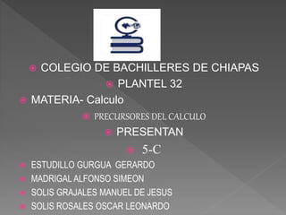  COLEGIO DE BACHILLERES DE CHIAPAS
 PLANTEL 32
 MATERIA- Calculo
 PRECURSORES DEL CALCULO
 PRESENTAN
 5-C
 ESTUDILLO GURGUA GERARDO
 MADRIGAL ALFONSO SIMEON
 SOLIS GRAJALES MANUEL DE JESUS
 SOLIS ROSALES OSCAR LEONARDO
 