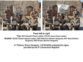 From left to right Top:  SGT Haworth (Team Leader), CPL(P) Jones (Team Leader) Seated:  SGT(P) Gideon (Squad Leader), SSG Robinson (Section Sergeant), SFC Niles (Platoon Sergeant), SSG Kinsler (Section Sergeant) 2 nd  Platoon, Bravo Company, 1-22 IN NCOs enjoying the cigars provided by the 5 th  Connecticut Regulars 