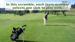 In this scramble, each team member
selects one club to play with.
 