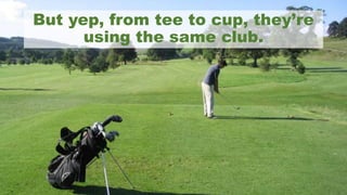 But yep, from tee to cup, they’re
using the same club.
 