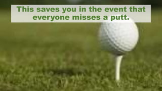 This saves you in the event that
everyone misses a putt.
 