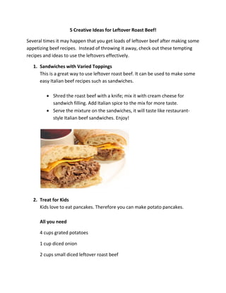 5 Creative Ideas for Leftover Roast Beef!
Several times it may happen that you get loads of leftover beef after making some
appetizing beef recipes. Instead of throwing it away, check out these tempting
recipes and ideas to use the leftovers effectively.
1. Sandwiches with Varied Toppings
This is a great way to use leftover roast beef. It can be used to make some
easy Italian beef recipes such as sandwiches.
 Shred the roast beef with a knife; mix it with cream cheese for
sandwich filling. Add Italian spice to the mix for more taste.
 Serve the mixture on the sandwiches, it will taste like restaurant-
style Italian beef sandwiches. Enjoy!
2. Treat for Kids
Kids love to eat pancakes. Therefore you can make potato pancakes.
All you need
4 cups grated potatoes
1 cup diced onion
2 cups small diced leftover roast beef
 