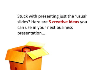 Stuck with presenting just the ‘usual’
slides? Here are 5 creative ideas you
can use in your next business
presentation...
 