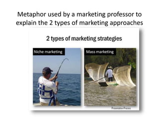 Metaphor used by a marketing professor to
explain the 2 types of marketing approaches
 